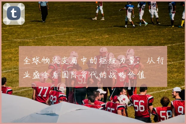 全球物流变局中的枢纽力量：从行业盛会看国际货代的战略价值