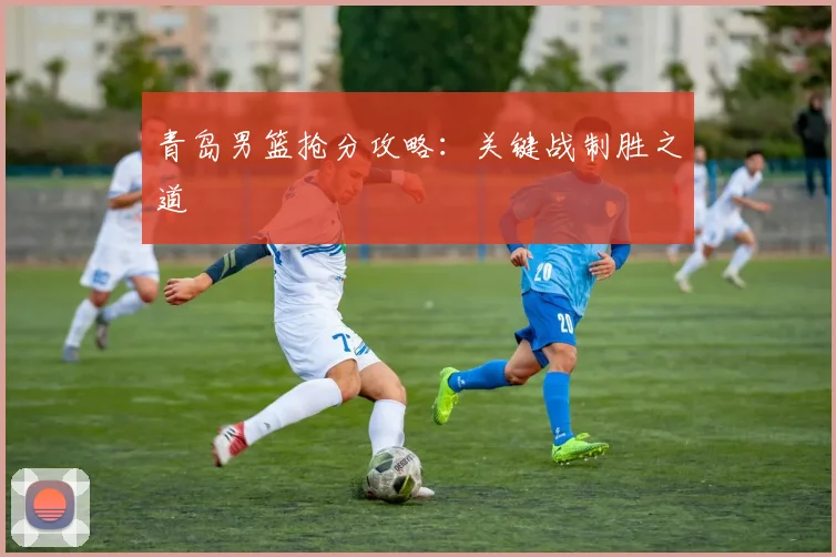 青岛男篮抢分攻略：关键战制胜之道