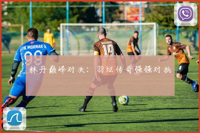 林丹巅峰对决：羽坛传奇强强对抗