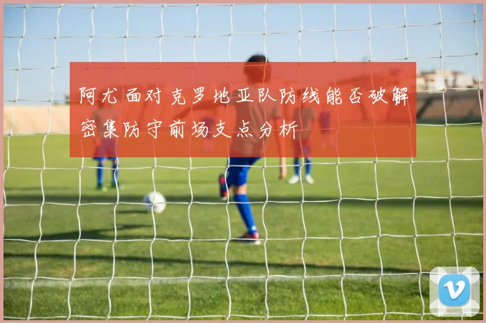 阿尤面对克罗地亚队防线能否破解密集防守前场支点分析