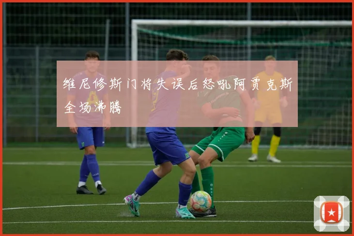 维尼修斯门将失误后怒吼阿贾克斯全场沸腾