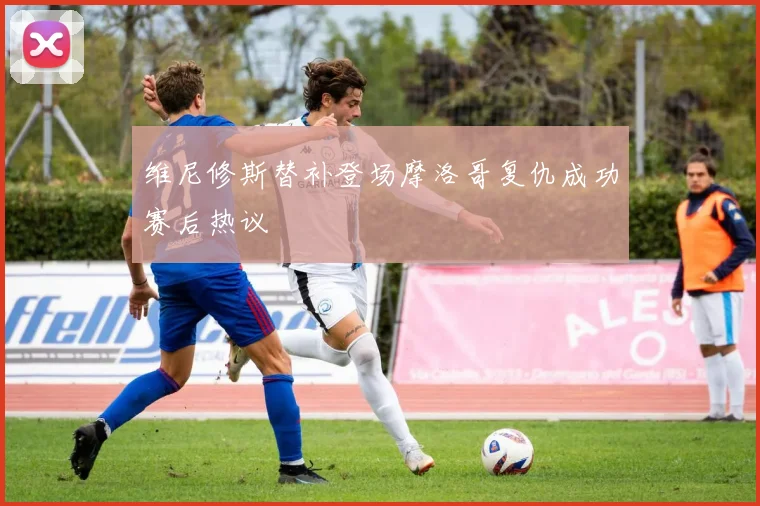 维尼修斯替补登场摩洛哥复仇成功赛后热议