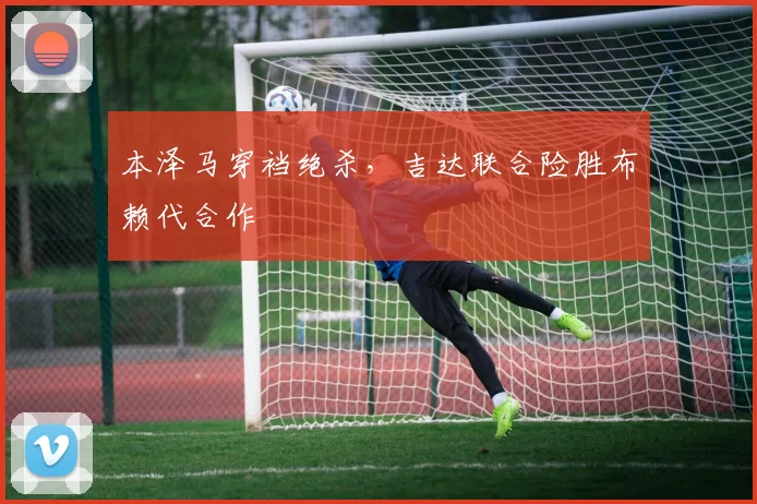 本泽马穿裆绝杀，吉达联合险胜布赖代合作