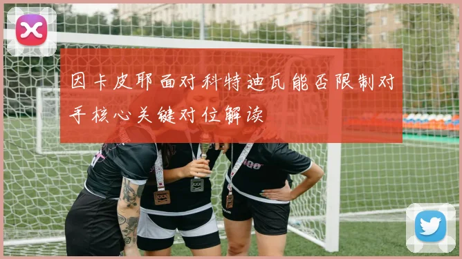 因卡皮耶面对科特迪瓦能否限制对手核心关键对位解读