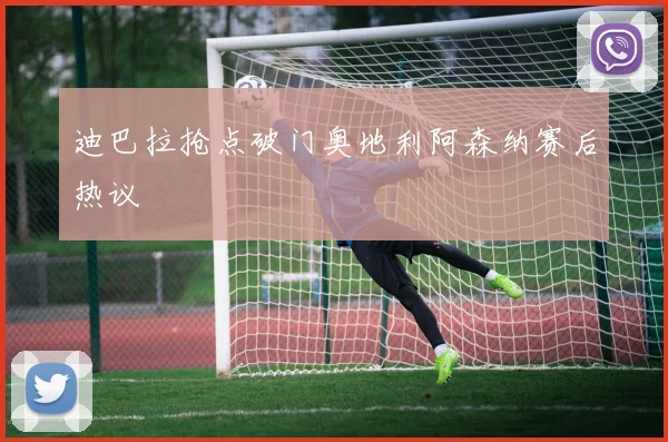 迪巴拉抢点破门奥地利阿森纳赛后热议
