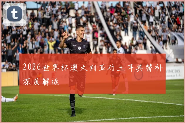 2026世界杯澳大利亚对土耳其替补深度解读