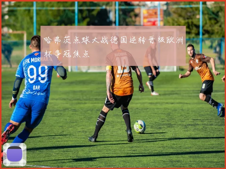 哈弗茨点球大战德国逆转晋级欧洲杯争冠焦点