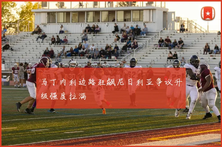 马丁内利边路狂飙尼日利亚争议升级强度拉满