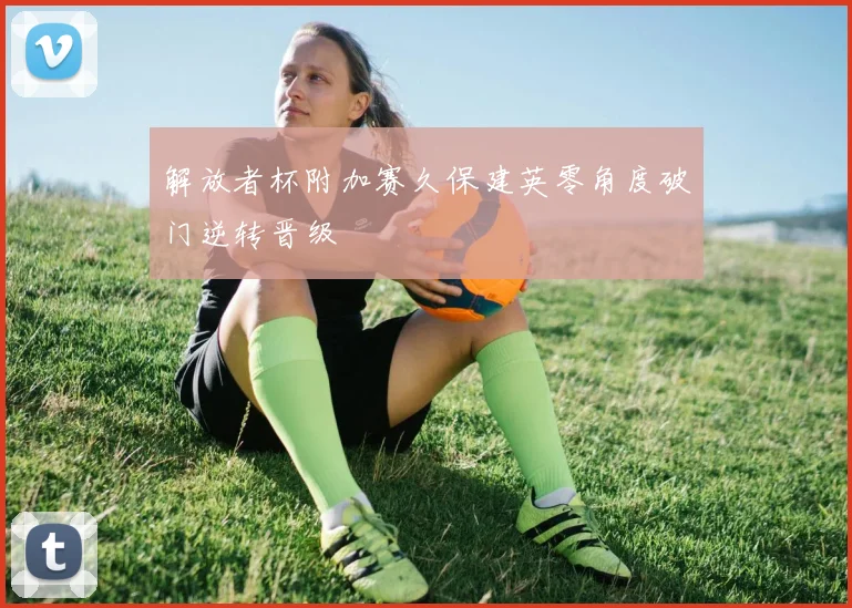 解放者杯附加赛久保建英零角度破门逆转晋级