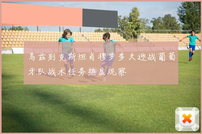 乌兹别克斯坦肖穆罗多夫迎战葡萄牙队战术任务热度观察