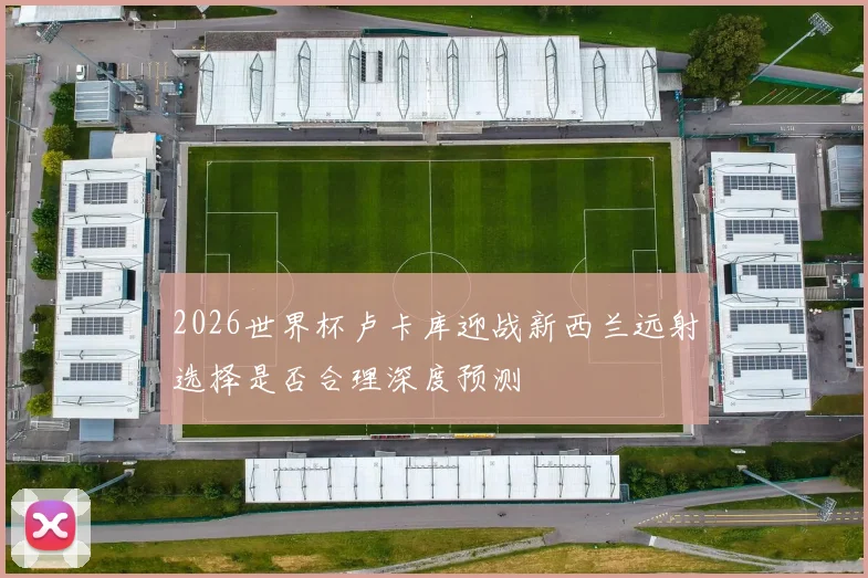 2026世界杯卢卡库迎战新西兰远射选择是否合理深度预测