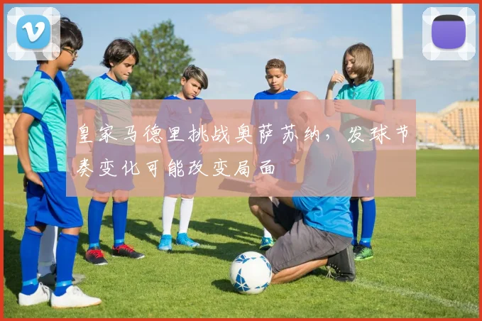 皇家马德里挑战奥萨苏纳，发球节奏变化可能改变局面