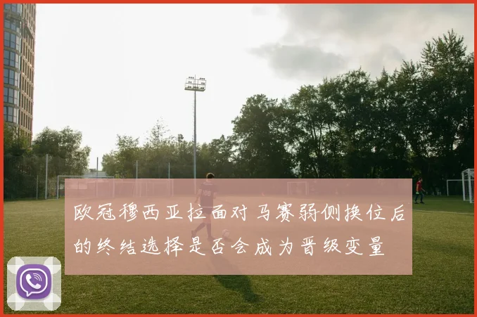 欧冠穆西亚拉面对马赛弱侧换位后的终结选择是否会成为晋级变量