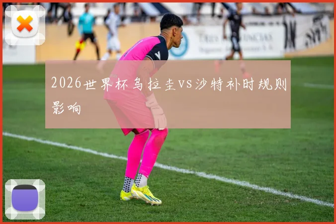 2026世界杯乌拉圭vs沙特补时规则影响