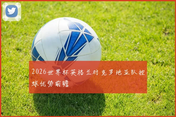 2026世界杯英格兰对克罗地亚队控球优势前瞻