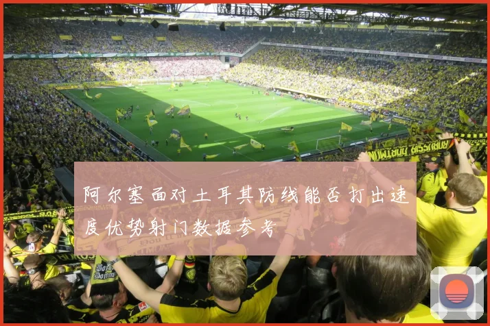 阿尔塞面对土耳其防线能否打出速度优势射门数据参考