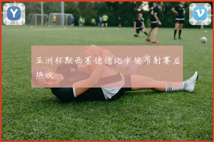 亚洲杯默西塞德德比中场吊射赛后热议