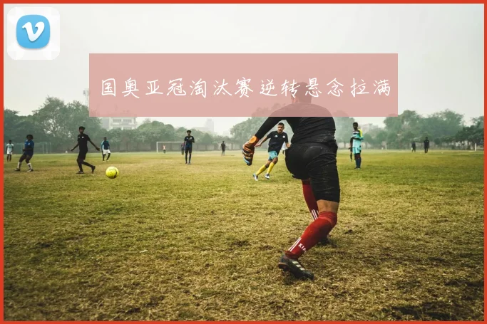国奥亚冠淘汰赛逆转悬念拉满