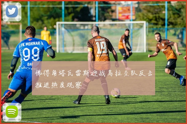 佛得角塔瓦雷斯迎战乌拉圭队反击推进热度观察