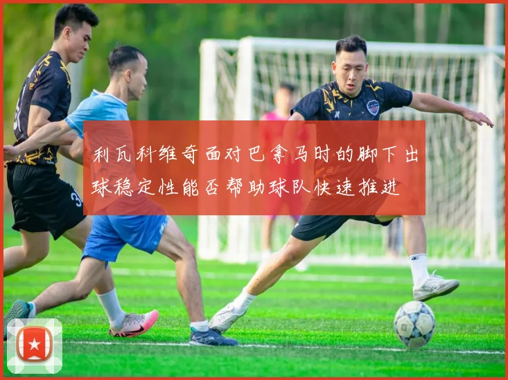 利瓦科维奇面对巴拿马时的脚下出球稳定性能否帮助球队快速推进