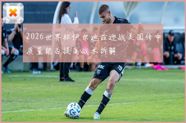 2026世界杯伊尔迪兹迎战美国传中质量能否提高战术拆解