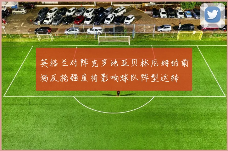 英格兰对阵克罗地亚贝林厄姆的前场反抢强度将影响球队阵型运转