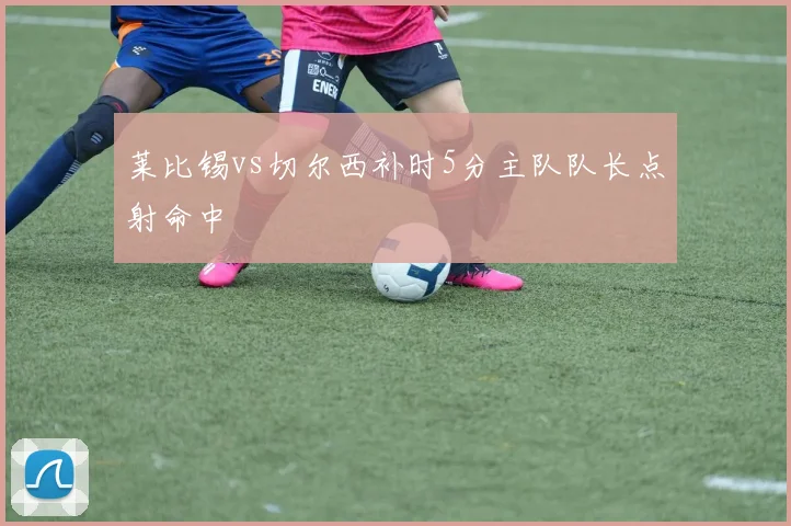 莱比锡vs切尔西补时5分主队队长点射命中