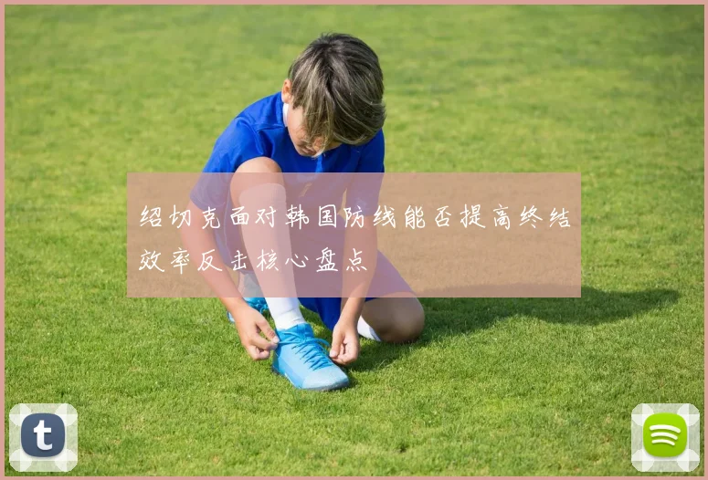 绍切克面对韩国防线能否提高终结效率反击核心盘点