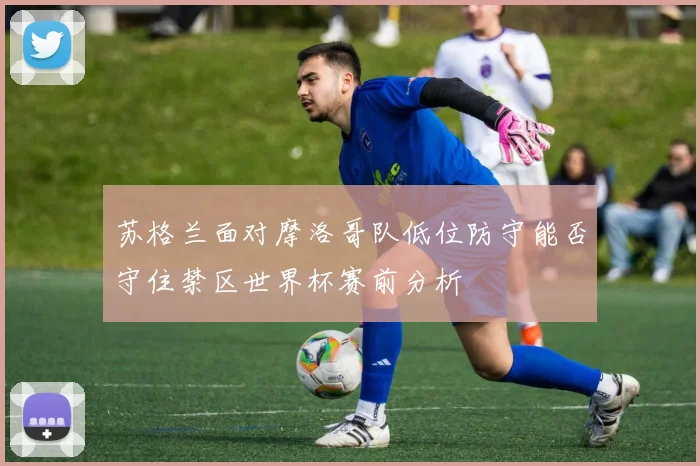 苏格兰面对摩洛哥队低位防守能否守住禁区世界杯赛前分析