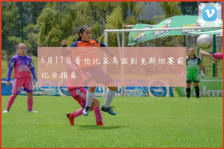 6月17日哥伦比亚乌兹别克斯坦赛前比分指南