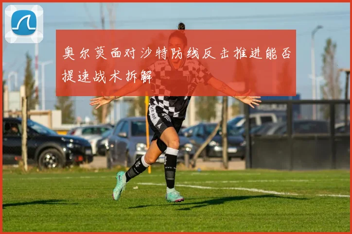 奥尔莫面对沙特防线反击推进能否提速战术拆解