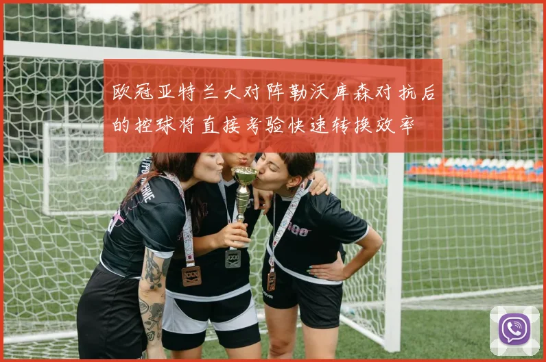 欧冠亚特兰大对阵勒沃库森对抗后的控球将直接考验快速转换效率