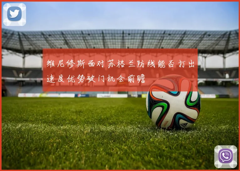 维尼修斯面对苏格兰防线能否打出速度优势破门机会前瞻