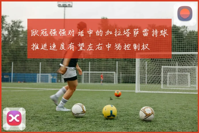 欧冠强强对话中的加拉塔萨雷持球推进速度有望左右中场控制权