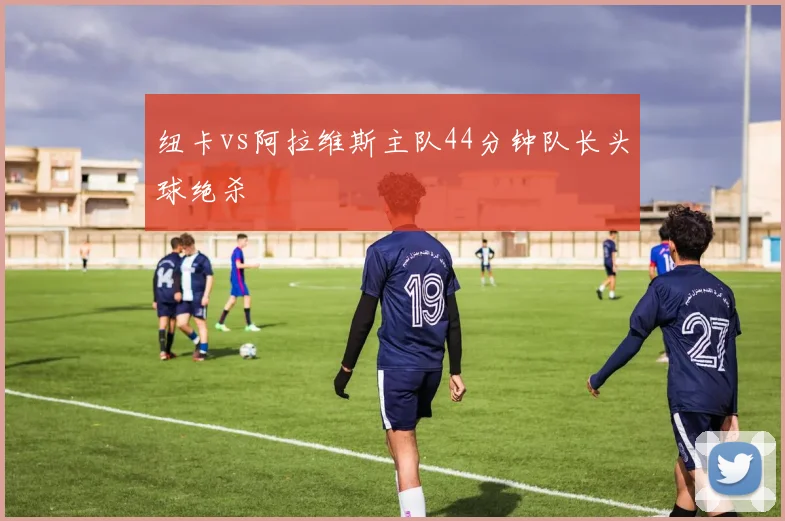 纽卡vs阿拉维斯主队44分钟队长头球绝杀