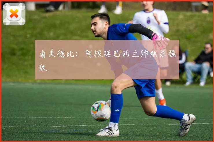 南美德比：阿根廷巴西主帅绝杀强敌