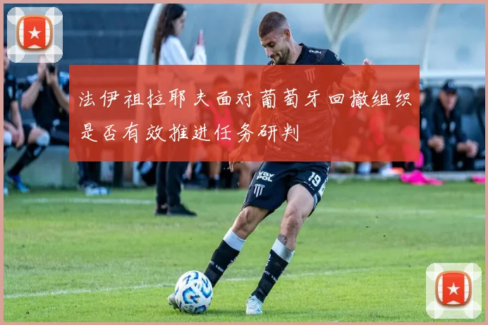 法伊祖拉耶夫面对葡萄牙回撤组织是否有效推进任务研判