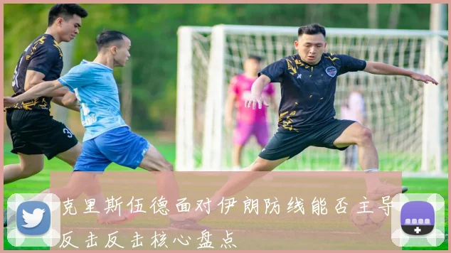 克里斯伍德面对伊朗防线能否主导反击反击核心盘点
