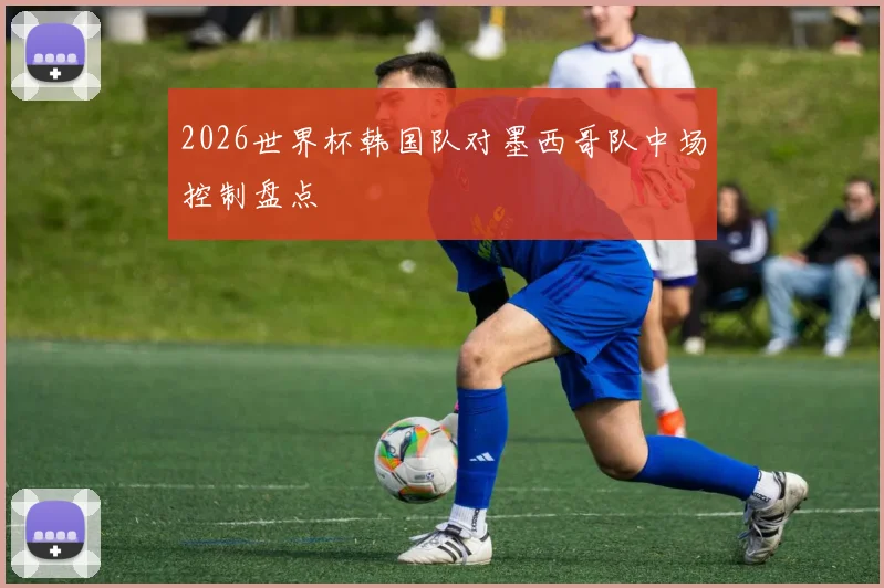 2026世界杯韩国队对墨西哥队中场控制盘点