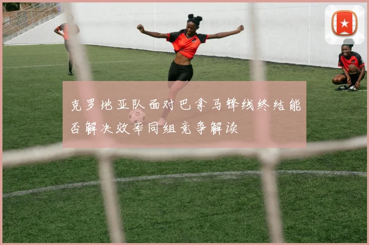 克罗地亚队面对巴拿马锋线终结能否解决效率同组竞争解读