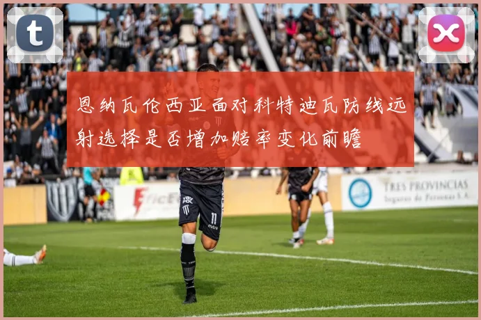 恩纳瓦伦西亚面对科特迪瓦防线远射选择是否增加赔率变化前瞻