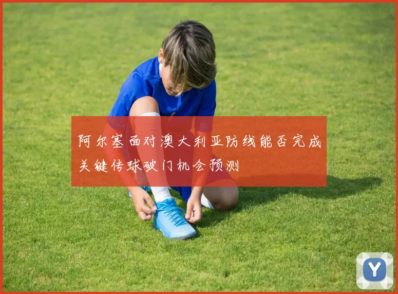 阿尔塞面对澳大利亚防线能否完成关键传球破门机会预测